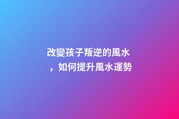 改變孩子叛逆的風水，如何提升風水運勢